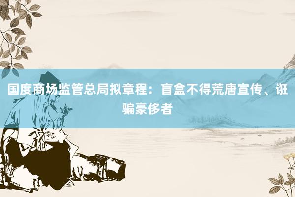 国度商场监管总局拟章程:盲盒不得荒唐宣传、诳骗豪侈者